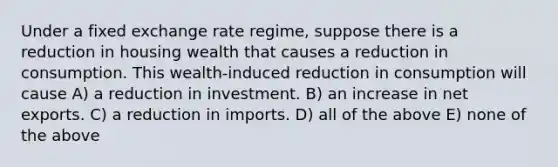 Under a fixed exchange rate regime, suppose there is a reduction in housing wealth that causes a reduction in consumption. This wealth-induced reduction in consumption will cause A) a reduction in investment. B) an increase in net exports. C) a reduction in imports. D) all of the above E) none of the above