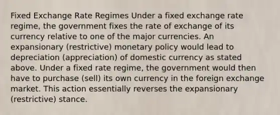 Fixed Exchange Rate Regimes Under a fixed exchange rate regime, the government fixes the rate of exchange of its currency relative to one of the major currencies. An expansionary (restrictive) <a href='https://www.questionai.com/knowledge/kEE0G7Llsx-monetary-policy' class='anchor-knowledge'>monetary policy</a> would lead to depreciation (appreciation) of domestic currency as stated above. Under a fixed rate regime, the government would then have to purchase (sell) its own currency in the foreign exchange market. This action essentially reverses the expansionary (restrictive) stance.