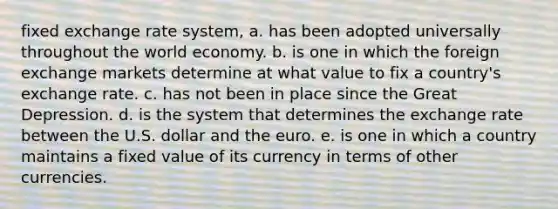 fixed exchange rate system, a. has been adopted universally throughout the world economy. b. is one in which the foreign exchange markets determine at what value to fix a country's exchange rate. c. has not been in place since the Great Depression. d. is the system that determines the exchange rate between the U.S. dollar and the euro. e. is one in which a country maintains a fixed value of its currency in terms of other currencies.