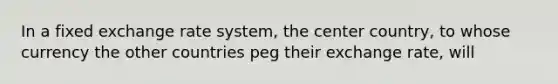 In a fixed exchange rate system, the center country, to whose currency the other countries peg their exchange rate, will