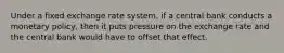 Under a fixed exchange rate​ system, if a central bank conducts a monetary​ policy, then it puts pressure on the exchange rate and the central bank would have to offset that effect.