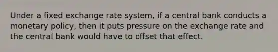 Under a fixed exchange rate​ system, if a central bank conducts a monetary​ policy, then it puts pressure on the exchange rate and the central bank would have to offset that effect.