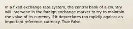 In a fixed exchange rate system, the central bank of a country will intervene in the foreign exchange market to try to maintain the value of its currency if it depreciates too rapidly against an important reference currency. True False