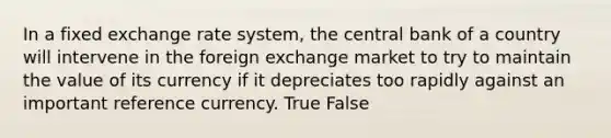 In a fixed exchange rate system, the central bank of a country will intervene in the foreign exchange market to try to maintain the value of its currency if it depreciates too rapidly against an important reference currency. True False