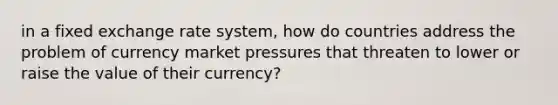 in a fixed exchange rate system, how do countries address the problem of currency market pressures that threaten to lower or raise the value of their currency?