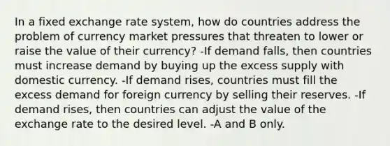 In a fixed exchange rate​ system, how do countries address the problem of currency market pressures that threaten to lower or raise the value of their​ currency? -If demand​ falls, then countries must increase demand by buying up the excess supply with domestic currency. -If demand​ rises, countries must fill the excess demand for foreign currency by selling their reserves. -If demand​ rises, then countries can adjust the value of the exchange rate to the desired level. -A and B only.