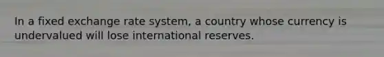 In a fixed exchange rate system, a country whose currency is undervalued will lose international reserves.