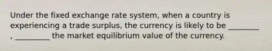 Under the fixed exchange rate system, when a country is experiencing a trade surplus, the currency is likely to be ________ , _________ the market equilibrium value of the currency.