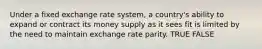 Under a fixed exchange rate system, a country's ability to expand or contract its money supply as it sees fit is limited by the need to maintain exchange rate parity. TRUE FALSE