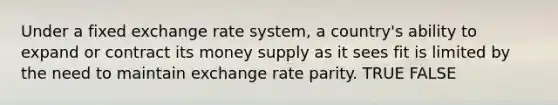 Under a fixed exchange rate system, a country's ability to expand or contract its money supply as it sees fit is limited by the need to maintain exchange rate parity. TRUE FALSE