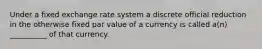 Under a fixed exchange rate system a discrete official reduction in the otherwise fixed par value of a currency is called a(n) __________ of that currency.