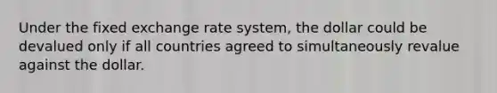 Under the fixed exchange rate system, the dollar could be devalued only if all countries agreed to simultaneously revalue against the dollar.