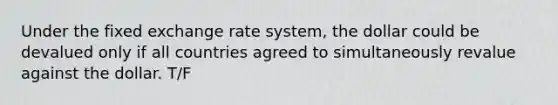 Under the fixed exchange rate system, the dollar could be devalued only if all countries agreed to simultaneously revalue against the dollar. T/F