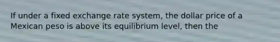 If under a fixed exchange rate system, the dollar price of a Mexican peso is above its equilibrium level, then the