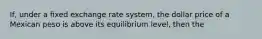 If, under a fixed exchange rate system, the dollar price of a Mexican peso is above its equilibrium level, then the