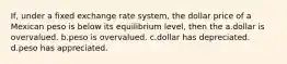 If, under a fixed exchange rate system, the dollar price of a Mexican peso is below its equilibrium level, then the a.dollar is overvalued. b.peso is overvalued. c.dollar has depreciated. d.peso has appreciated.