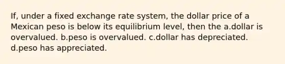 If, under a fixed exchange rate system, the dollar price of a Mexican peso is below its equilibrium level, then the a.dollar is overvalued. b.peso is overvalued. c.dollar has depreciated. d.peso has appreciated.