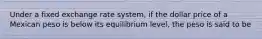 Under a fixed exchange rate system, if the dollar price of a Mexican peso is below its equilibrium level, the peso is said to be