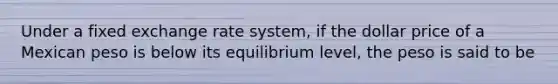 Under a fixed exchange rate system, if the dollar price of a Mexican peso is below its equilibrium level, the peso is said to be