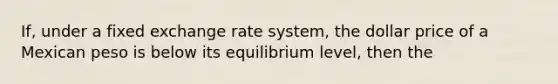 If, under a fixed exchange rate system, the dollar price of a Mexican peso is below its equilibrium level, then the