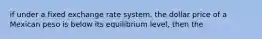 if under a fixed exchange rate system, the dollar price of a Mexican peso is below its equilibrium level, then the