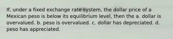 If, under a fixed exchange rate system, the dollar price of a Mexican peso is below its equilibrium level, then the a. dollar is overvalued. b. peso is overvalued. c. dollar has depreciated. d. peso has appreciated.