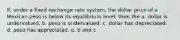 If, under a fixed exchange rate system, the dollar price of a Mexican peso is below its equilibrium level, then the a. dollar is undervalued. b. peso is undervalued. c. dollar has depreciated. d. peso has appreciated. e. b and c