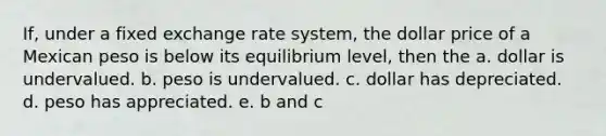 If, under a fixed exchange rate system, the dollar price of a Mexican peso is below its equilibrium level, then the a. dollar is undervalued. b. peso is undervalued. c. dollar has depreciated. d. peso has appreciated. e. b and c