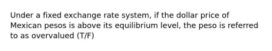 Under a fixed exchange rate system, if the dollar price of Mexican pesos is above its equilibrium level, the peso is referred to as overvalued (T/F)