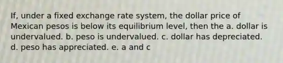 If, under a fixed exchange rate system, the dollar price of Mexican pesos is below its equilibrium level, then the a. dollar is undervalued. b. peso is undervalued. c. dollar has depreciated. d. peso has appreciated. e. a and c