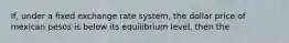 If, under a fixed exchange rate system, the dollar price of mexican pesos is below its equilibrium level, then the