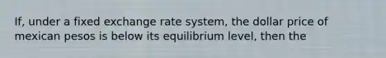 If, under a fixed exchange rate system, the dollar price of mexican pesos is below its equilibrium level, then the