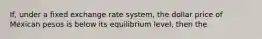 If, under a fixed exchange rate system, the dollar price of Mexican pesos is below its equilibrium level, then the