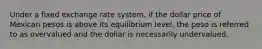 Under a fixed exchange rate system, if the dollar price of Mexican pesos is above its equilibrium level, the peso is referred to as overvalued and the dollar is necessarily undervalued.