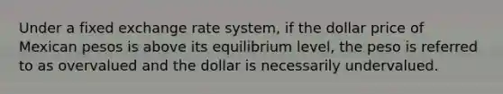 Under a fixed exchange rate system, if the dollar price of Mexican pesos is above its equilibrium level, the peso is referred to as overvalued and the dollar is necessarily undervalued.