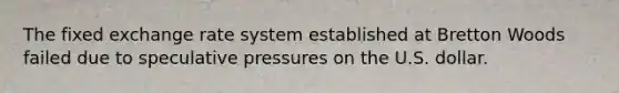 The fixed exchange rate system established at Bretton Woods failed due to speculative pressures on the U.S. dollar.