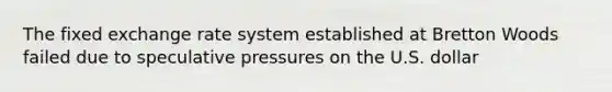 The fixed exchange rate system established at Bretton Woods failed due to speculative pressures on the U.S. dollar