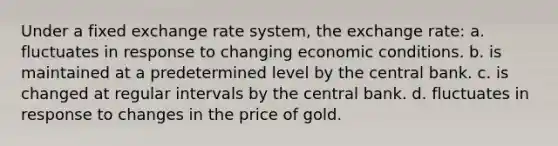 Under a fixed exchange rate system, the exchange rate: a. fluctuates in response to changing economic conditions. b. is maintained at a predetermined level by the central bank. c. is changed at regular intervals by the central bank. d. fluctuates in response to changes in the price of gold.