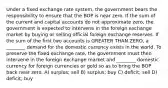 Under a fixed exchange rate system, the government bears the responsibility to ensure that the BOP is near zero. If the sum of the current and capital accounts do not approximate zero, the government is expected to intervene in the foreign exchange market by buying or selling official foreign exchange reserves. If the sum of the first two accounts is GREATER THAN ZERO, a ________ demand for the domestic currency exists in the world. To preserve the fixed exchange rate, the government must then intervene in the foreign exchange market and ________ domestic currency for foreign currencies or gold so as to bring the BOP back near zero. A) surplus; sell B) surplus; buy C) deficit; sell D) deficit; buy