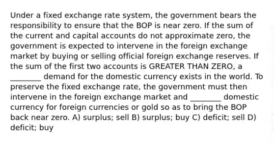 Under a fixed exchange rate system, the government bears the responsibility to ensure that the BOP is near zero. If the sum of the current and capital accounts do not approximate zero, the government is expected to intervene in the foreign exchange market by buying or selling official foreign exchange reserves. If the sum of the first two accounts is GREATER THAN ZERO, a ________ demand for the domestic currency exists in the world. To preserve the fixed exchange rate, the government must then intervene in the foreign exchange market and ________ domestic currency for foreign currencies or gold so as to bring the BOP back near zero. A) surplus; sell B) surplus; buy C) deficit; sell D) deficit; buy