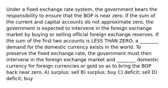 Under a fixed exchange rate system, the government bears the responsibility to ensure that the BOP is near zero. If the sum of the current and capital accounts do not approximate zero, the government is expected to intervene in the foreign exchange market by buying or selling official foreign exchange reserves. If the sum of the first two accounts is LESS THAN ZERO, a ________ demand for the domestic currency exists in the world. To preserve the fixed exchange rate, the government must then intervene in the foreign exchange market and ________ domestic currency for foreign currencies or gold so as to bring the BOP back near zero. A) surplus; sell B) surplus; buy C) deficit; sell D) deficit; buy