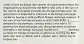 Under a fixed exchange rate system, the government bears the responsibility to ensure that the BOP is near zero. If the sum of the current and capital accounts do not approximate zero, the government is expected to intervene in the foreign exchange market by buying or selling official foreign exchange reserves. If the sum of the first two accounts is LESS THAN ZERO, a ________ demand for the domestic currency exists in the world. To preserve the fixed exchange rate, the government must then intervene in the foreign exchange market and ________ domestic currency for foreign currencies or gold so as to bring the BOP back near zero. a. deficit; sell b. surplus; sell c. deficit; buy d. surplus; buy