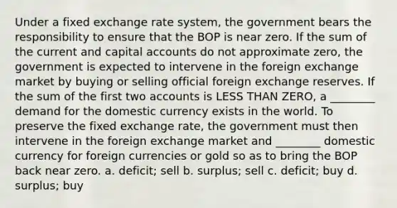 Under a fixed exchange rate system, the government bears the responsibility to ensure that the BOP is near zero. If the sum of the current and capital accounts do not approximate zero, the government is expected to intervene in the foreign exchange market by buying or selling official foreign exchange reserves. If the sum of the first two accounts is <a href='https://www.questionai.com/knowledge/k7BtlYpAMX-less-than' class='anchor-knowledge'>less than</a> ZERO, a ________ demand for the domestic currency exists in the world. To preserve the fixed exchange rate, the government must then intervene in the foreign exchange market and ________ domestic currency for foreign currencies or gold so as to bring the BOP back near zero. a. deficit; sell b. surplus; sell c. deficit; buy d. surplus; buy