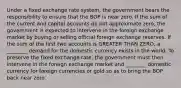 Under a fixed exchange rate system, the government bears the responsibility to ensure that the BOP is near zero. If the sum of the current and capital accounts do not approximate zero, the government is expected to intervene in the foreign exchange market by buying or selling official foreign exchange reserves. If the sum of the first two accounts is GREATER THAN ZERO, a ________ demand for the domestic currency exists in the world. To preserve the fixed exchange rate, the government must then intervene in the foreign exchange market and ________ domestic currency for foreign currencies or gold so as to bring the BOP back near zero.