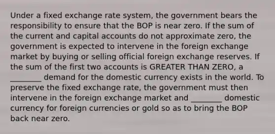 Under a fixed exchange rate system, the government bears the responsibility to ensure that the BOP is near zero. If the sum of the current and capital accounts do not approximate zero, the government is expected to intervene in the foreign exchange market by buying or selling official foreign exchange reserves. If the sum of the first two accounts is <a href='https://www.questionai.com/knowledge/ktgHnBD4o3-greater-than' class='anchor-knowledge'>greater than</a> ZERO, a ________ demand for the domestic currency exists in the world. To preserve the fixed exchange rate, the government must then intervene in the foreign exchange market and ________ domestic currency for foreign currencies or gold so as to bring the BOP back near zero.