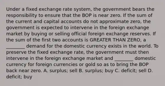 Under a fixed exchange rate system, the government bears the responsibility to ensure that the BOP is near zero. If the sum of the current and capital accounts do not approximate zero, the government is expected to intervene in the foreign exchange market by buying or selling official foreign exchange reserves. If the sum of the first two accounts is GREATER THAN ZERO, a ________ demand for the domestic currency exists in the world. To preserve the fixed exchange rate, the government must then intervene in the foreign exchange market and ________ domestic currency for foreign currencies or gold so as to bring the BOP back near zero. A. surplus; sell B. surplus; buy C. deficit; sell D. deficit; buy