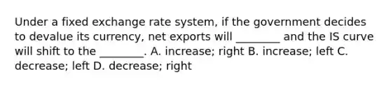 Under a fixed exchange rate​ system, if the government decides to devalue its​ currency, net exports will​ ________ and the IS curve will shift to the​ ________. A. ​increase; right B. ​increase; left C. ​decrease; left D. ​decrease; right