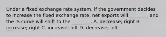 Under a fixed exchange rate​ system, if the government decides to increase the fixed exchange​ rate, net exports will​ ________ and the IS curve will shift to the​ ________. A. ​decrease; right B. ​increase; right C. ​increase; left D. ​decrease; left