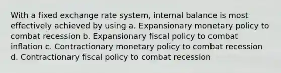 With a fixed exchange rate system, internal balance is most effectively achieved by using a. Expansionary monetary policy to combat recession b. Expansionary fiscal policy to combat inflation c. Contractionary monetary policy to combat recession d. Contractionary fiscal policy to combat recession