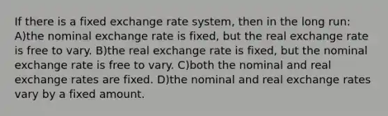 If there is a fixed exchange rate system, then in the long run: A)the nominal exchange rate is fixed, but the real exchange rate is free to vary. B)the real exchange rate is fixed, but the nominal exchange rate is free to vary. C)both the nominal and real exchange rates are fixed. D)the nominal and real exchange rates vary by a fixed amount.